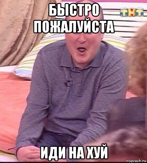 быстро пожалуйста иди на хуй