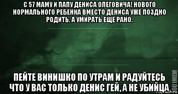 с 57 маму и папу дениса олеговича! нового нормального ребенка вместо дениса уже поздно родить, а умирать еще рано. пейте винишко по утрам и радуйтесь что у вас только денис гей, а не убийца