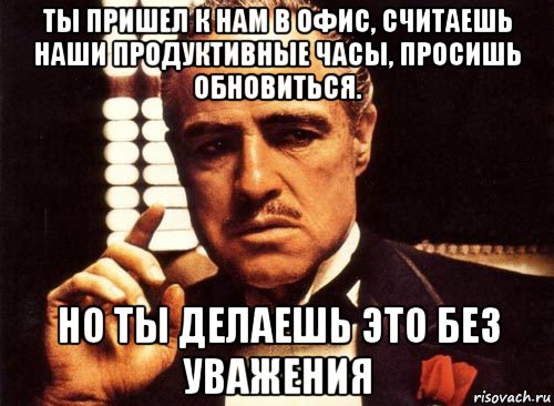 ты пришел к нам в офис, считаешь наши продуктивные часы, просишь обновиться. но ты делаешь это без уважения, Мем крестный отец