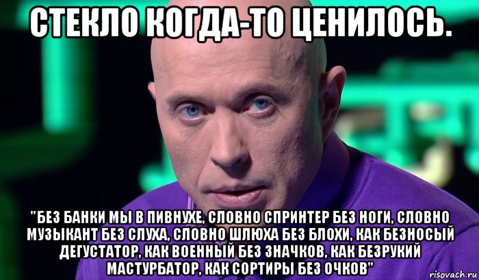 стекло когда-то ценилось. "без банки мы в пивнухе, словно спринтер без ноги, словно музыкант без слуха, словно шлюха без блохи, как безносый дегустатор, как военный без значков, как безрукий мастурбатор, как сортиры без очков", Мем Необъяснимо но факт