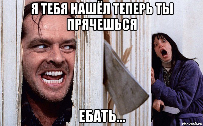 я тебя нашёл теперь ты прячешься ебать...