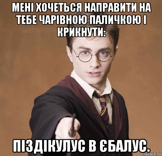 мені хочеться направити на тебе чарівною паличкою і крикнути: піздікулус в єбалус.