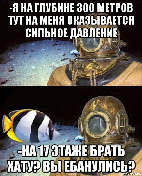 -я на глубине 300 метров тут на меня оказывается сильное давление -на 17 этаже брать хату? вы ебанулись?