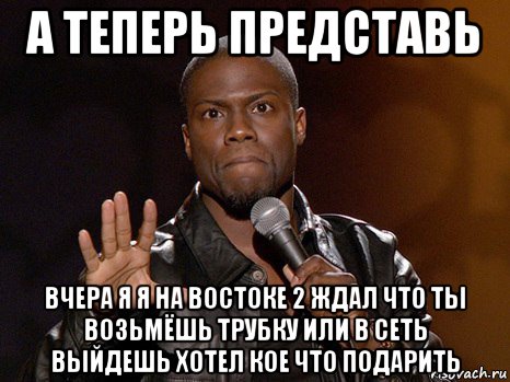 а теперь представь вчера я я на востоке 2 ждал что ты возьмёшь трубку или в сеть выйдешь хотел кое что подарить