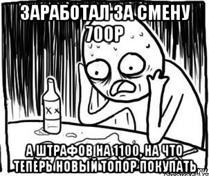 заработал за смену 700р а штрафов на 1100, на что теперь новый топор покупать, Мем Алкоголик-кадр