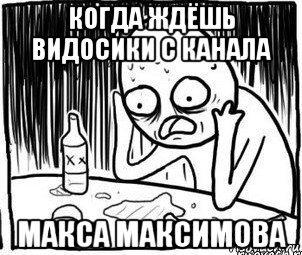 когда ждёшь видосики с канала макса максимова