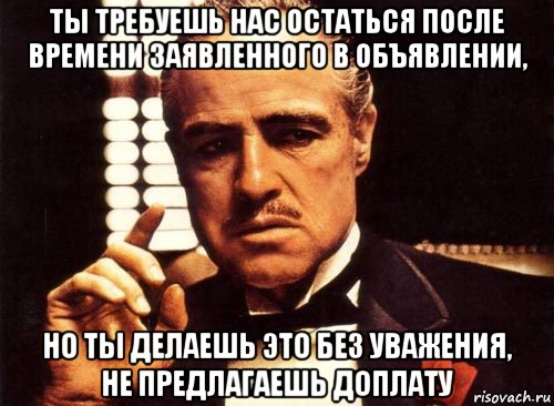 ты требуешь нас остаться после времени заявленного в объявлении, но ты делаешь это без уважения, не предлагаешь доплату, Мем крестный отец