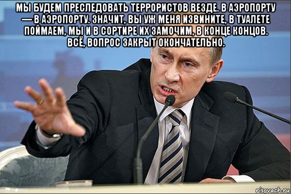 мы будем преследовать террористов везде. в аэропорту — в аэропорту. значит, вы уж меня извините, в туалете поймаем, мы и в сортире их замочим, в конце концов. всё, вопрос закрыт окончательно. 