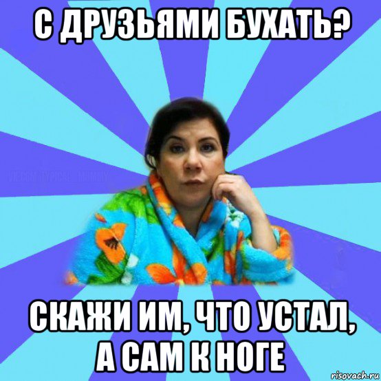 с друзьями бухать? скажи им, что устал, а сам к ноге, Мем типичная мама