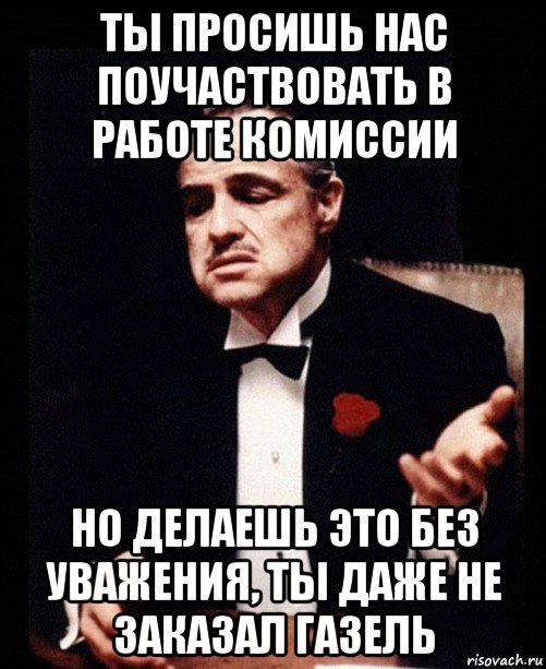 ты просишь нас поучаствовать в работе комиссии но делаешь это без уважения, ты даже не заказал газель