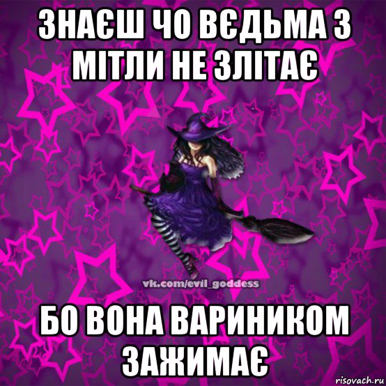 знаєш чо вєдьма з мітли не злітає бо вона вариником зажимає