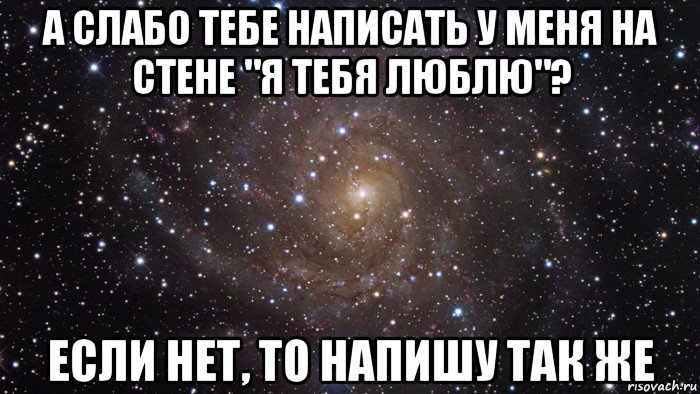 а слабо тебе написать у меня на стене "я тебя люблю"? если нет, то напишу так же