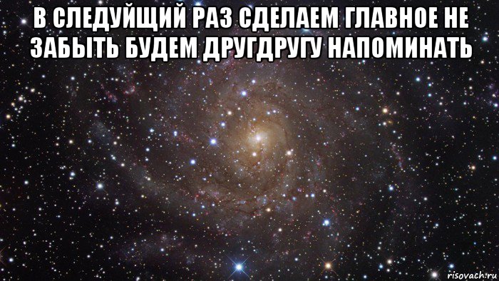 в следуйщий раз сделаем главное не забыть будем другдругу напоминать 