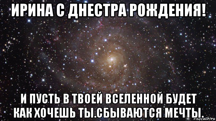 ирина с днестра рождения! и пусть в твоей вселенной будет как хочешь ты.сбываются мечты.