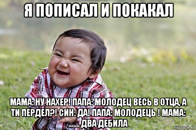 я пописал и покакал мама: ну нахер! папа: молодец весь в отца, а ти пердел?! син: да! папа: молодець ! мама: ....... два дебила