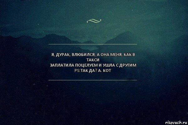 Я, дурак, влюбился, а она меня, как в такси
Заплатила поцелуем и ушла с другим
PS:Так да? А. Кот