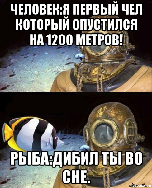 человек:я первый чел который опустился на 1200 метров! рыба:дибил ты во сне.