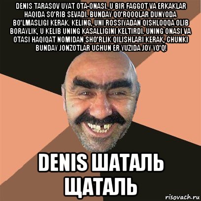 denis tarasov uyat ota-onasi. u bir faggot va erkaklar haqida so'rib sevadi. bunday qo'rqoqlar dunyoda bo'lmasligi kerak. keling, uni rossiyadan qishloqqa olib boraylik, u kelib uning kasalligini keltirdi. uning onasi va otasi haqiqat nomidan sho'rlik qilishlari kerak, chunki bunday jonzotlar uchun er yuzida joy yo'q! denis шаталь щаталь, Мем Я твой дом труба шатал