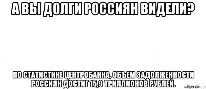 а вы долги россиян видели? по статистике центробанка, объем задолженности россиян достиг 15,9 триллионов рублей., Мем Белый ФОН