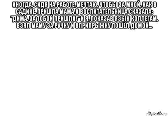 иногда, сидя на работе, мечтаю, чтобы за мной, как в садике, пришла мама и воспитательница сказала: "дима, за тобой пришли!" и я, показав язык коллегам, взял маму за ручку и вприпрыжку пошёл домой... , Мем Белый фон