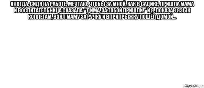 иногда, сидя на работе, мечтаю, чтобы за мной, как в садике, пришла мама и воспитательница сказала: "дима, за тобой пришли!" и я, показав язык коллегам, взял маму за ручку и вприпрыжку пошёл домой... , Мем Белый ФОН