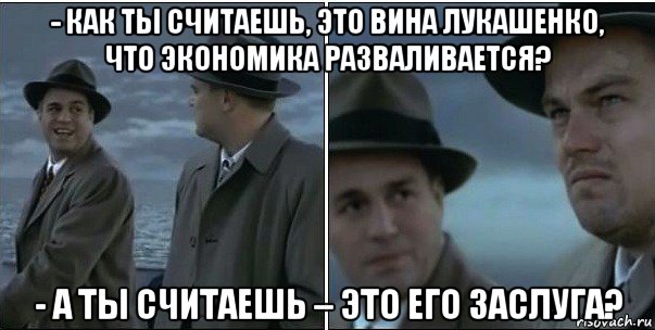 - как ты считаешь, это вина лукашенко, что экономика разваливается? - а ты считаешь – это его заслуга?