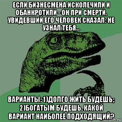 если бизнесмена исколечили и обанкротили - он при смерти, увидевший его человек сказал: не узнал тебя... варианты: 1)долго жить будешь; 2)богатым будешь. какой вариант наиболее подходящий?, Мем Филосораптор