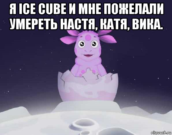 я ice cube и мне пожелали умереть настя, катя, вика. 