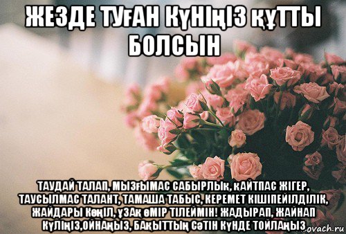 жезде туған күніңіз құтты болсын таудай талап, мызғымас сабырлық, қайтпас жігер, таусылмас талант, тамаша табыс, керемет кішіпейілділік, жайдары көңіл, ұзақ өмір тілеймін! жадырап, жайнап күліңіз,ойнаңыз, бақыттың сәтін күнде тойлаңыз