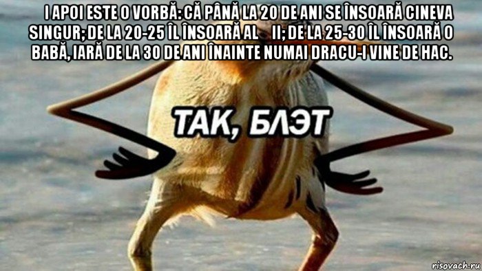 și apoi este o vorbă: că până la 20 de ani se însoară cineva singur; de la 20-25 îl însoară alții; de la 25-30 îl însoară o babă, iară de la 30 de ani înainte numai dracu-i vine de hac. 