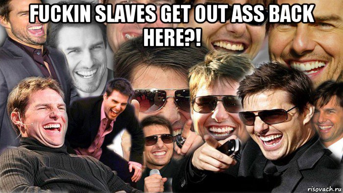 fuckin slaves get out ass back here?! 