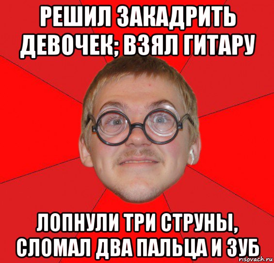 решил закадрить девочек; взял гитару лопнули три струны, сломал два пальца и зуб