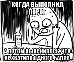 когда выполнил порог а потом выяснилось, что не хватило одного балла