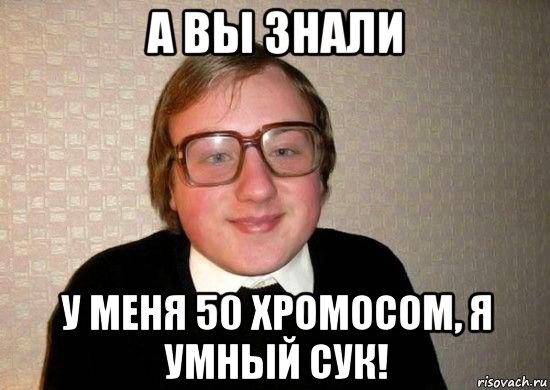 а вы знали у меня 50 хромосом, я умный сук!