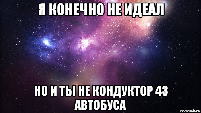 я конечно не идеал но и ты не кондуктор 43 автобуса