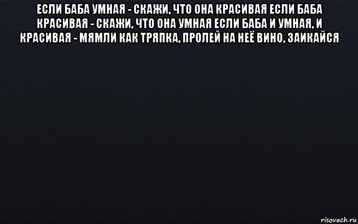 если баба умная - скажи, что она красивая если баба красивая - скажи, что она умная если баба и умная, и красивая - мямли как тряпка, пролей на неё вино, заикайся 