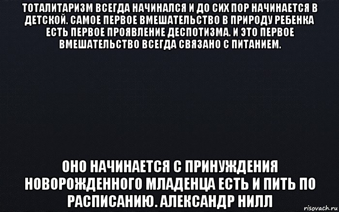 тоталитаризм всегда начинался и до сих пор начинается в детской. самое первое вмешательство в природу ребенка есть первое проявление деспотизма. и это первое вмешательство всегда связано с питанием. оно начинается с принуждения новорожденного младенца есть и пить по расписанию. александр нилл, Мем черный фон