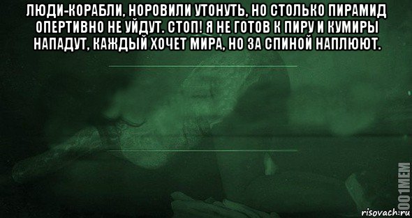 люди-корабли, норовили утонуть, но столько пирамид опертивно не уйдут. стоп! я не готов к пиру и кумиры нападут, каждый хочет мира, но за спиной наплюют. 