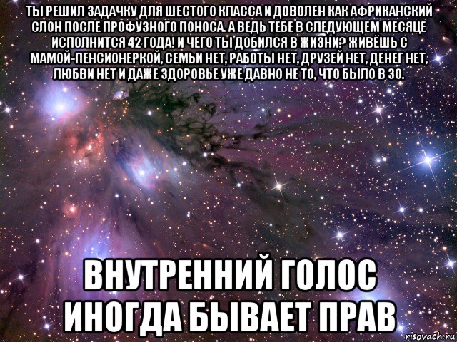 ты решил задачку для шестого класса и доволен как африканский слон после профузного поноса. а ведь тебе в следующем месяце исполнится 42 года! и чего ты добился в жизни? живёшь с мамой-пенсионеркой, семьи нет, работы нет, друзей нет, денег нет, любви нет и даже здоровье уже давно не то, что было в 30. внутренний голос иногда бывает прав, Мем Космос