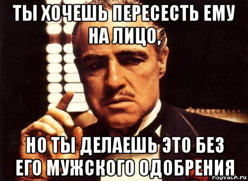 ты хочешь пересесть ему на лицо, но ты делаешь это без его мужского одобрения, Мем крестный отец