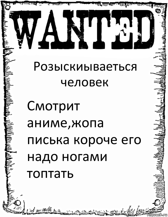 Розыскиываеться человек Смотрит аниме,жопа писька короче его надо ногами топтать