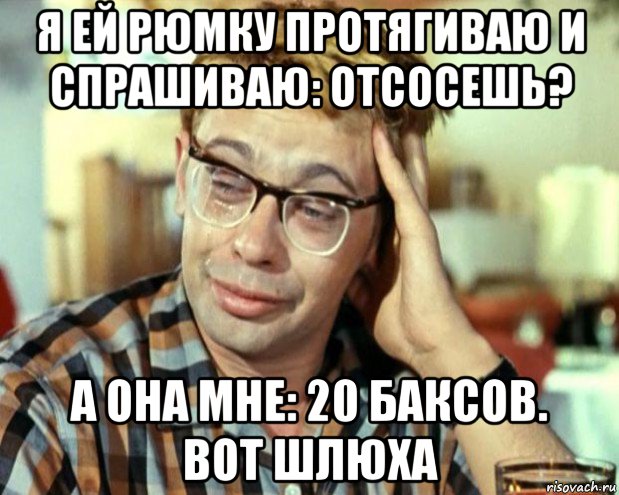 я ей рюмку протягиваю и спрашиваю: отсосешь? а она мне: 20 баксов. вот шлюха, Мем Шурик (птичку жалко)