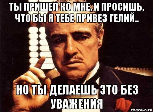 ты пришел ко мне, и просишь, что бы я тебе привез гелий.. но ты делаешь это без уважения, Мем крестный отец