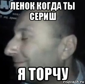 ленок когда ты сериш я торчу