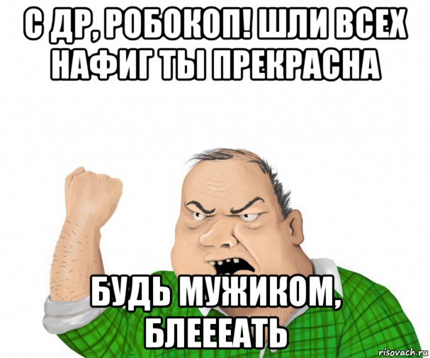 с др, робокоп! шли всех нафиг ты прекрасна будь мужиком, блеееать, Мем мужик