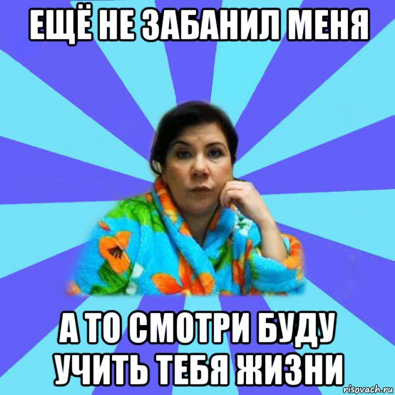 ещё не забанил меня а то смотри буду учить тебя жизни, Мем типичная мама