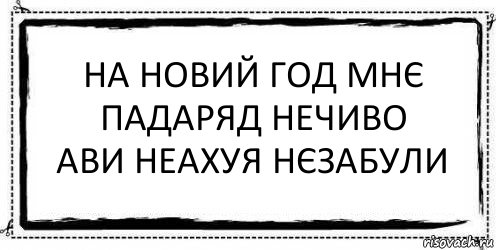 на новий год мнє падаряд нечиво
ави неахуя нєзабули 