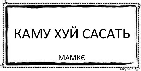 каму хуй сасать мамкє