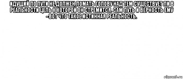 идущий по пути не должен ломать голову над тем существует ли в реальности цель к которой он стремится. сам путь и верность ему - вот что такое истинная реальность. 