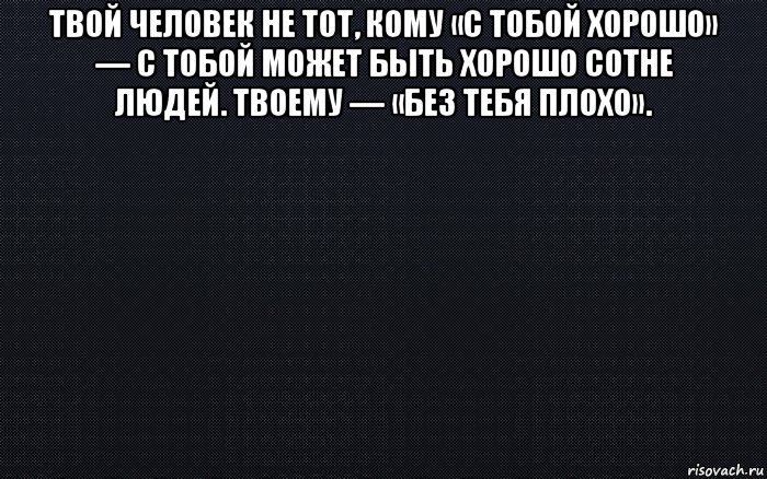 Твой человек. Твой человек не тот. Твой человек не тот кому с тобой хорошо. Твой человек которому без тебя плохо. Твоему человеку без тебя плохо.